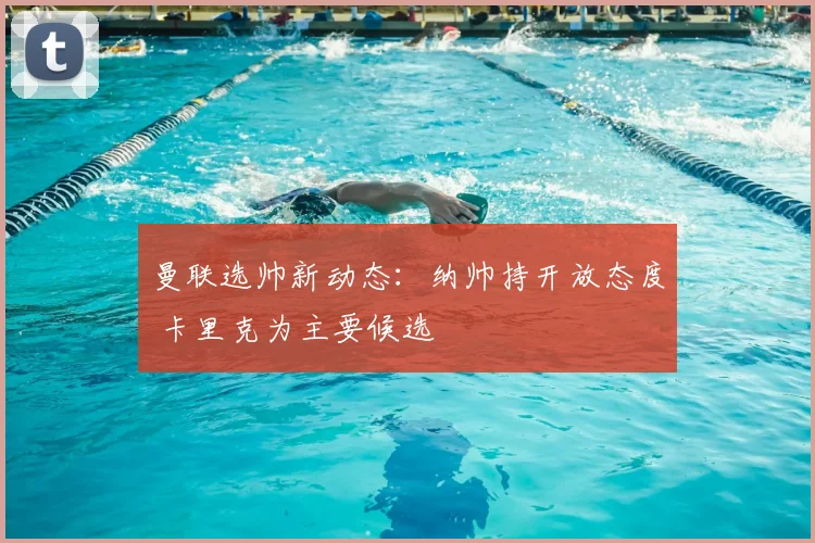 曼联选帅新动态：纳帅持开放态度 卡里克为主要候选