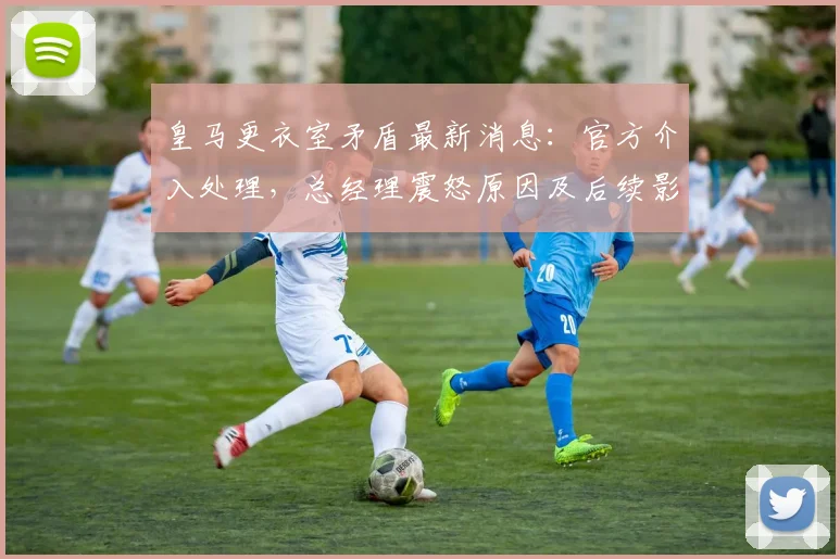 皇马更衣室矛盾最新消息：官方介入处理，总经理震怒原因及后续影响深度分析