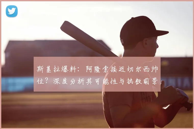 斯基拉爆料：阿隆索接近切尔西帅位？深度分析其可能性与执教前景