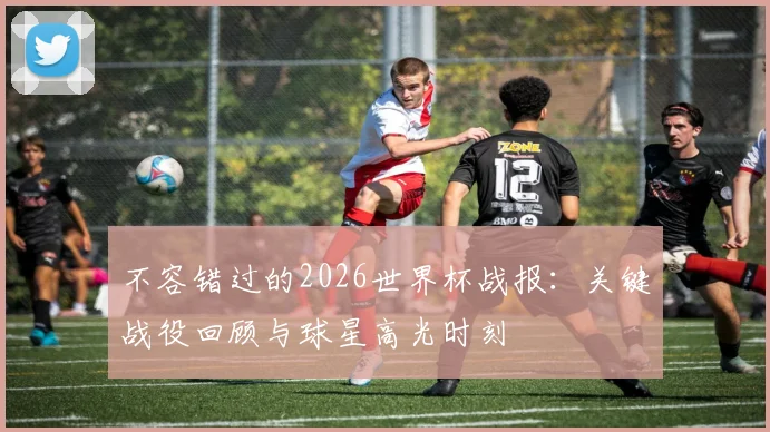 不容错过的2026世界杯战报：关键战役回顾与球星高光时刻