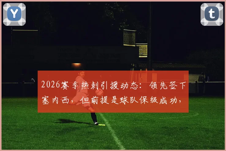 2026赛季热刺引援动态：领先签下塞内西，但前提是球队保级成功，附转会市场深度分析