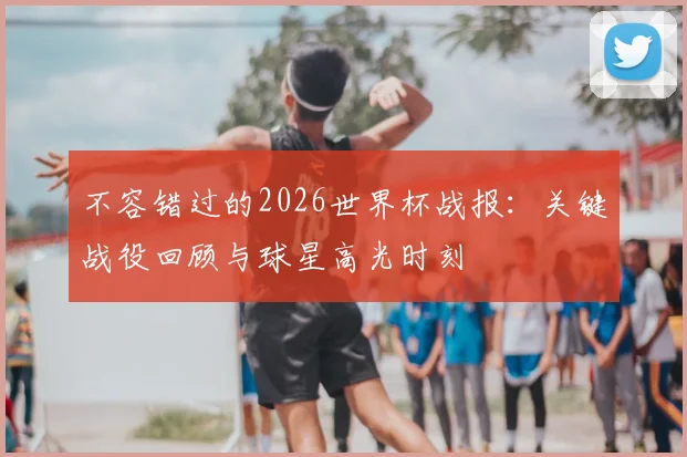 不容错过的2026世界杯战报：关键战役回顾与球星高光时刻