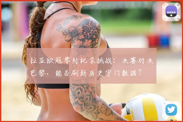 拉亚欧冠零封纪录挑战：决赛对决巴黎，能否刷新历史守门数据？