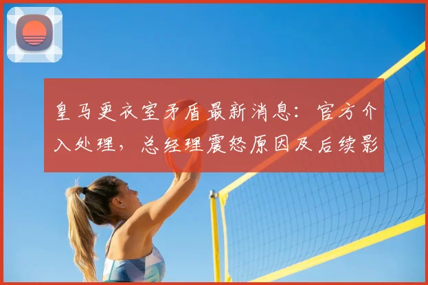 皇马更衣室矛盾最新消息：官方介入处理，总经理震怒原因及后续影响深度分析