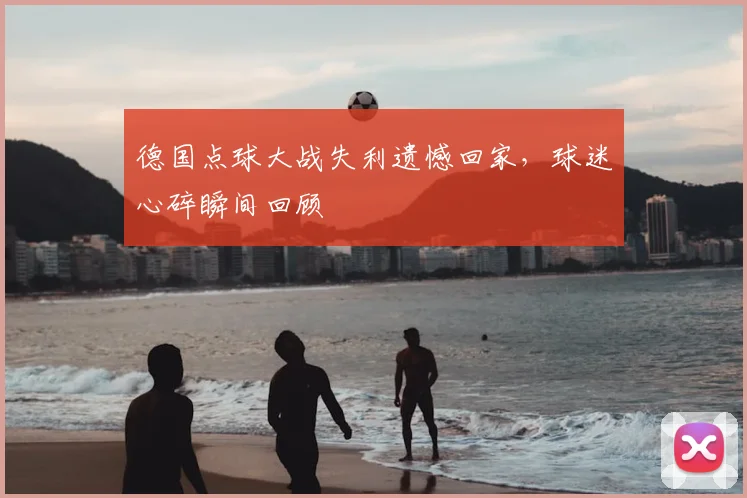 德国点球大战失利遗憾回家，球迷心碎瞬间回顾