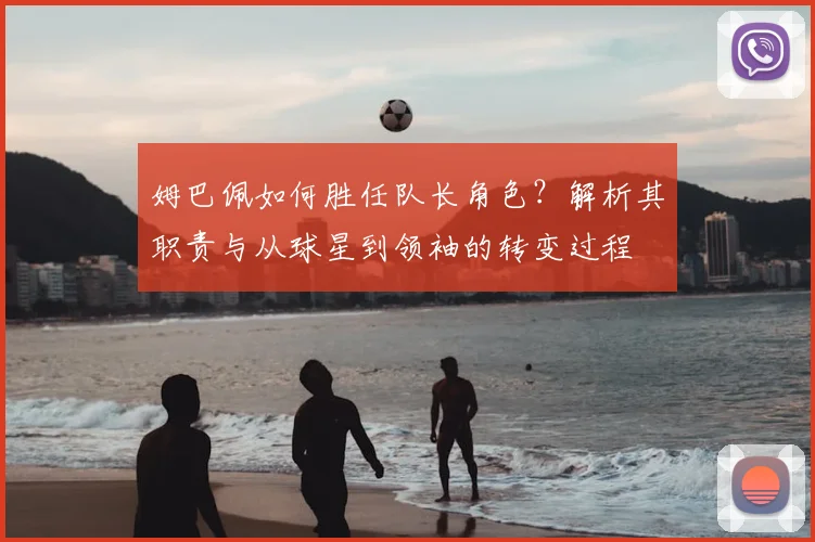 姆巴佩如何胜任队长角色？解析其职责与从球星到领袖的转变过程